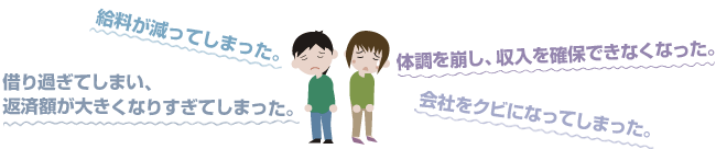 給料が減ってしまった。体調を崩し、収入を確保できなくなった。借り過ぎてしまい、返済額が大きくなりすぎてしまった。会社をクビになってしまった。