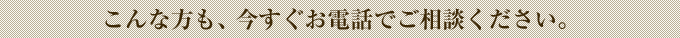 こんな方も、今すぐお電話でご相談ください。